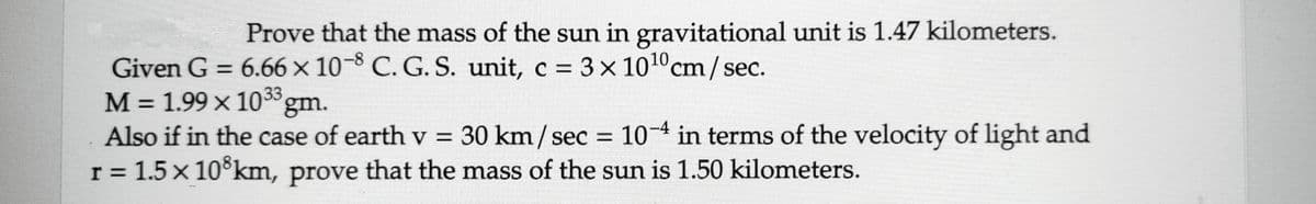 Prove that the mass of the sun in gravitational unit is 1.47 kilometers.
Given G = 6.66 x 10-8 C. G. S. unit, c = 3 x 10¹0 cm/sec.
M = 1.99 x 1033 gm.
Also if in the case of earth v = 30 km/sec = 10-4 in terms of the velocity of light and
r = 1.5 x 108km, prove that the mass of the sun is 1.50 kilometers.