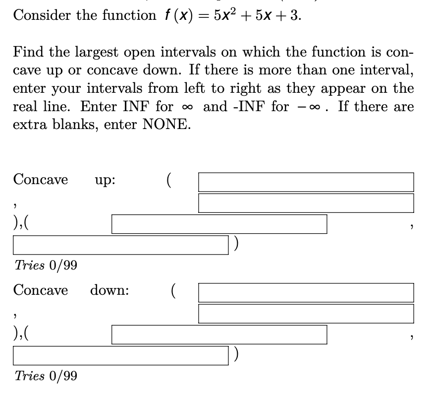 Consider the function f (x) = 5x² + 5x + 3.
Find the largest open intervals on which the function is con-
cave up or concave down. If there is more than one interval,
enter your intervals from left to right as they appear on the
real line. Enter INF for o and -INF for
- 0. If there are
extra blanks, enter NONE.
Concave
up:
),(
Tries 0/99
Concave
down:
),(
Tries 0/99
