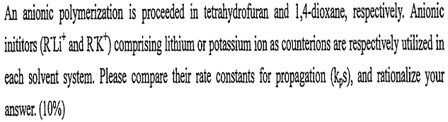 An amionic polymerization is proceded in tetrahydrofuran and 1,4-dioxane, respecively. Anionic
inititos (RLi" and R'K) comprising lithium or potassium ion as counterions are respectively utlized in
each solvent system. Please compare their rate constants for propagation (k,3), and rationalize your
answer. (10%)
