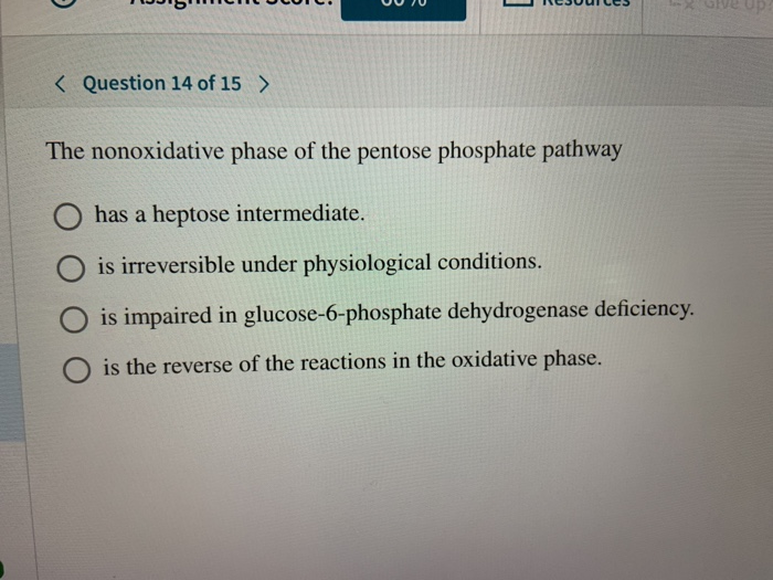 < Question 14 of 15 >
The nonoxidative phase of the pentose phosphate pathway
has a heptose intermediate.
is irreversible under physiological conditions.
is impaired in glucose-6-phosphate dehydrogenase deficiency.
is the reverse of the reactions in the oxidative phase.
