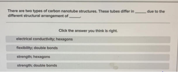 There are two types of carbon nanotube structures. These tubes differ in
different structural arrangement of,
due to the
Click the answer you think is right.
electrical conductivity; hexagons
flexibility; double bonds
strength; hexagons
strength; double bonds
