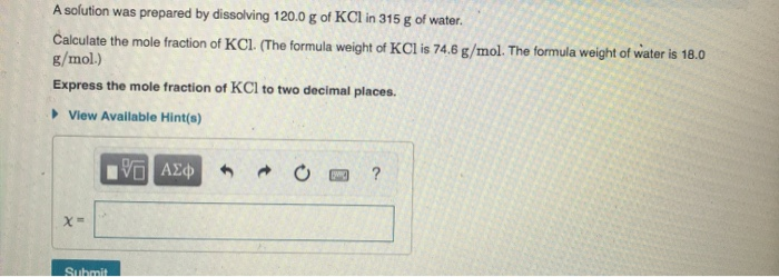 A solution was prepared by dissolving 120.0 g of KCl in 315 g of water.
Calculate the mole fraction of KCl. (The formula weight of KCl is 74.6 g/mol. The formula weight of water is 18.0
g/mol.)
Express the mole fraction of KCl to two decimal places.
• View Available Hint(s)
Submit
