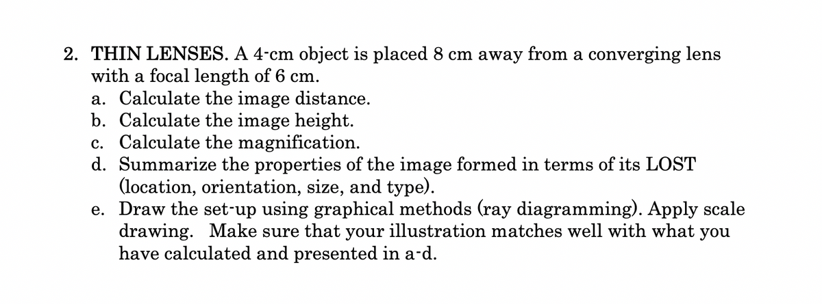 2. THIN LENSES. A 4-cm object is placed 8 cm away from a converging lens
with a focal length of 6 cm.
a. Calculate the image distance.
b. Calculate the image height.
c. Calculate the magnification.
d. Summarize the properties of the image formed in terms of its LOST
(location, orientation, size, and type).
e. Draw the set-up using graphical methods (ray diagramming). Apply scale
drawing. Make sure that your illustration matches well with what you
have calculated and presented in a-d.
