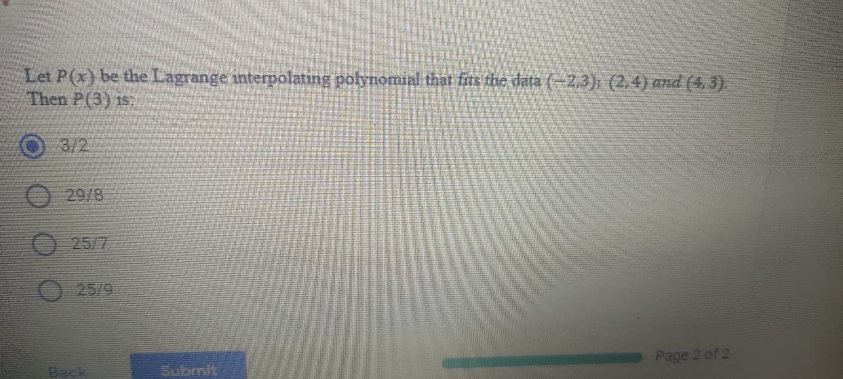 Let P(x) be the Lagrange interpolating polynormial that fits the data (-2,3), (2,4) and (4, 3).
Then P(3) 1.
3/2
0 29/8
0 25/7
0-25/9
Page 2 of 2
Back
Subrmit
