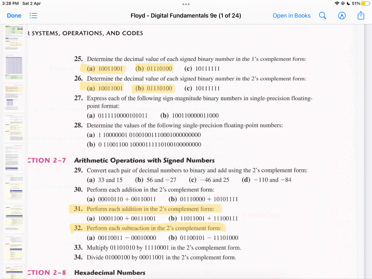 3:28 PM Sat 2 Apr
51%
Done
Floyd - Digital Fundamentals 9e (1 of 24)
Open in Books
R SYSTEMS, OPERATIONS, AND CODES
25. Determine the decimal value of each signed binary number in the l's complement form:
(a) 10011001
(b) 01110100
(c) 10111111
26. Determine the decimal value of each signed binary number in the 2's complement form:
(a) 10011001
(b) 01110100
(c) 10111111
27. Express each of the following sign-magnitude binary numbers in single-precision floating-
point format:
(a) 0111110000101011
(b) 100110000011000
28. Determine the values of the following single-precision floating-point numbers:
(a) 1 10000001 01001001110001000000000
(b) 0 11001100 10000111110100100000000
CTION 2-7
Arithmetic Operations with Signed Numbers
29. Convert each pair of decimal numbers to binary and add using the 2's complement form:
(c) –46 and 25
30. Perform each addition in the 2's complement form:
(a) 33 and 15
(b) 56 and –27
(d) -110 and -84
(a) 00010110 + 00110011
(b) 01110000 + 10101111
31. Perform each addition in the 2's complement form:
(a) 10001100 + 00111001
(b) 11011001 + 11100111
32. Perform each subtraction in the 2's complement form:
(a) 00110011 – 00010000
(b) 01100101 - 11101000
33. Multiply 01101010 by 11110001 in the 2’s complement form.
34. Divide 01000100 by 00011001 in the 2's complement form.
CTION 2-8
Hexadecimal Numbers
