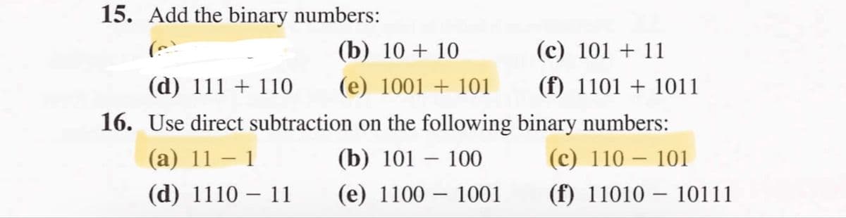 15. Add the binary numbers:
(b) 10 + 10
(c) 101 + 11
(d) 111 + 110
(e) 1001 + 101
(f) 1101 + 1011
16. Use direct subtraction on the following binary numbers:
(a) 11 – 1
(b) 101 – 100
(c) 110 – 101
-
-
(d) 1110 – 11
(e) 1100 – 1001
(f) 11010 – 10111

