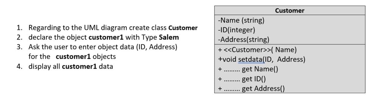 Customer
-Name (string)
-ID(integer)
-Address(string)
+ <<Customer>>( Name)
1. Regarding to the UML diagram create class Customer
2. declare the object customer1 with Type Salem
3. Ask the user to enter object data (ID, Address)
for the customer1 objects
+void setdata(ID, Address)
get Name()
get ID()
get Address()
4. display all customer1 data
..... ..
...... ...
...... ...
