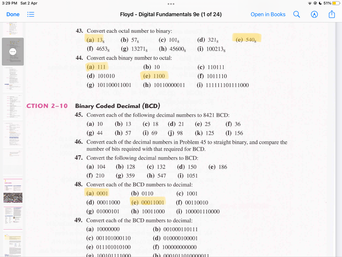 3:29 PM Sat 2 Apr
51%
Done
Floyd - Digital Fundamentals 9e (1 of 24)
Open in Books
43. Convert each octal number to binary:
(a) 138
(b) 578
(c) 1018
(d) 321g
(e) 5408
(f) 46538
(g) 13271g
(h) 45600g
(i) 100213g
44. Convert each binary number to octal:
(а) 111
(b) 10
(c) 110111
(d) 101010
(e) 1100
(f) 1011110
(g) 101100011001
(h) 10110000011
(i) 111111101111000
CTION 2-10 Binary Coded Decimal (BCD)
45. Convert each of the following decimal numbers to 8421 BCD:
(а) 10
(b) 13
(с) 18
(d) 21
(e) 25
(f) 36
(g) 44
(h) 57
(i) 69
(j) 98
(k) 125
(1) 156
46. Convert each of the decimal numbers in Problem 45 to straight binary, and compare the
number of bits required with that required for BCD.
47. Convert the following decimal numbers to BCD:
(а) 104
(b) 128
(с) 132
(d) 150
(е) 186
(f) 210
(g) 359
(h) 547
(i) 1051
48. Convert each of the BCD numbers to decimal:
LOGIC GATES
(а) 0001
(b) 0110
(с) 1001
(d) 00011000
(e) 00011001
(f) 00110010
(g) 01000101
(h) 10011000
(i) 100001110000
49. Convert each of the BCD numbers to decimal:
(a) 10000000
(b) 001000110111
(c) 001101000110
(d) 010000100001
(e) 011101010100
(f) 100000000000
(g) 100101111000
(h) 0001011010000011
