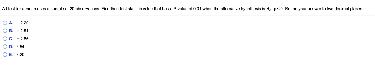 At test for a mean uses a sample of 20 observations. Find the t test statistic value that has a P-value of 0.01 when the alternative hypothesis is Ha: µ< 0. Round your answer to two decimal places.
A. - 2.20
В. - 2.54
C.
- 2.86
D. 2.54
О Е. 2.20
