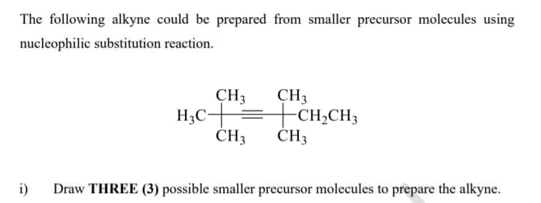 The following alkyne could be prepared from smaller precursor molecules using
nucleophilic substitution reaction.
CH3
CH3
H;C+=CH,CH;
ČH3
ČH3
i)
Draw THREE (3) possible smaller precursor molecules to prepare the alkyne.
