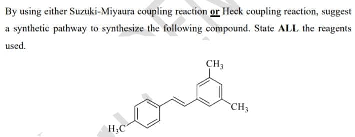 By using either Suzuki-Miyaura coupling reaction or Heck coupling reaction, suggest
a synthetic pathway to synthesize the following compound. State ALL the reagents
used.
CH3
CH3
H3C
