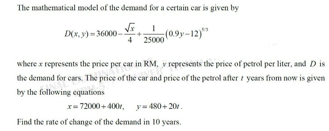 The mathematical model of the demand for a certain car is given by
1
D(x, y) = 36000-
4
(0.9y-12)**
25000
5/3
where x represents the price per car in RM, y represents the price of petrol per liter, and D is
the demand for cars. The price of the car and price of the petrol after t years from now is given
NAL
by the following equations
x = 72000+400t,
y= 480+ 20t.
Find the rate of change of the demand in 10 years.
