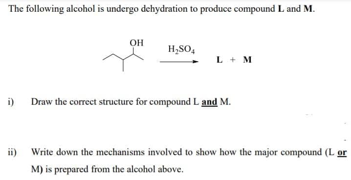 The following alcohol is undergo dehydration to produce compound L and M.
OH
H,SO4
L + M
i)
Draw the correct structure for compound L and M.
ii)
Write down the mechanisms involved to show how the major compound (L or
M) is prepared from the alcohol above.
