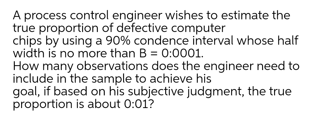 A process control engineer wishes to estimate the
true proportion of defective computer
chips by using a 90% condence interval whose half
width is no more than B = 0:0001.
How many observations does the engineer need to
include in the sample to achieve his
goal, if based on his subjective judgment, the true
proportion is about 0:01?
