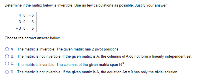 Determine if the matrix below is invertible. Use as few calculations as possible. Justify your answer.
4 0
5
-
3 0
-3 0
6
Choose the correct answer below.
A. The matrix is invertible. The given matrix has 2 pivot positions.
O B. The matrix is not invertible. If the given matrix is A, the columns of A do not form a linearly independent set.
OC. The matrix is invertible. The columns of the given matrix span R°.
O D. The matrix is not invertible. If the given matrix is A, the equation Ax = 0 has only the trivial solution.
%3D
