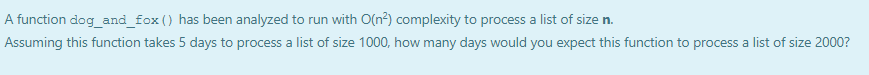 A function dog_and_fox () has been analyzed to run with O(n?) complexity to process a list of size n.
Assuming this function takes 5 days to process a list of size 1000, how many days would you expect this function to process a list of size 2000?
