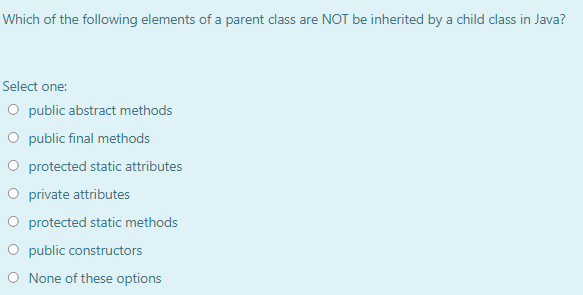 Which of the following elements of a parent class are NOT be inherited by a child class in Java?
Select one:
O public abstract methods
O public final methods
O protected static attributes
O private attributes
O protected static methods
O public constructors
O None of these options
