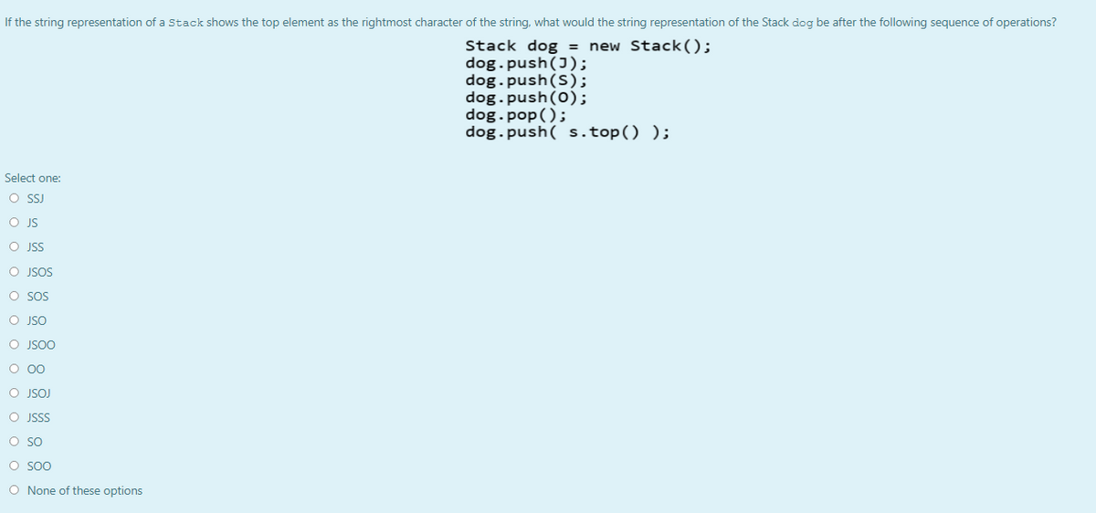 If the string representation of a Stack shows the top element as the rightmost character of the string, what would the string representation of the Stack dog be after the following sequence of operations?
Stack dog = new Stack();
dog.push(J);
dog.push(S);
dog.push(0);
dog.pop();
dog.push( s.top() );
Select one:
O SJ
O JS
O JSS
O JSOS
O SOS
O JSO
O JSOO
O JSOJ
O JSSS
O SO
O Soo
O None of these options
