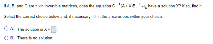 If A, B, and C are nxn invertible matrices, does the equation C(A+X)B-1-1, have a solution X? If so, find it.
Select the correct choice below and, if necessary, fill in the answer box within your choice.
O A. The solution is X =
O B. There is no solution.
