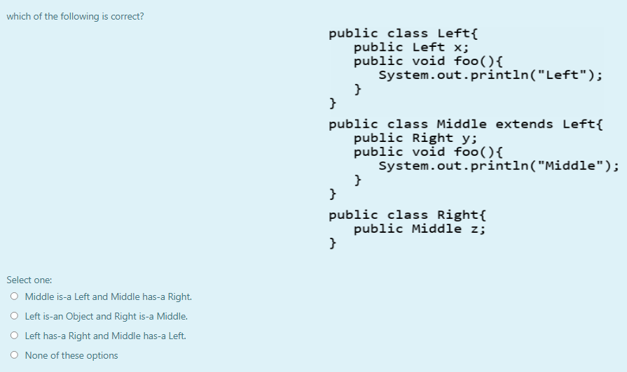 which of the following is correct?
public class Left{
public Left x;
public void foo(){
System.out.println("Left");
}
public class Middle extends Left{
public Right y;
public void foo(){
System.out.println("Middle");
}
public class Right{
public Middle z;
}
Select one:
O Middle is-a Left and Middle has-a Right.
O Left is-an Object and Right is-a Middle.
O Left has-a Right and Middle has-a Left.
O None of these options
