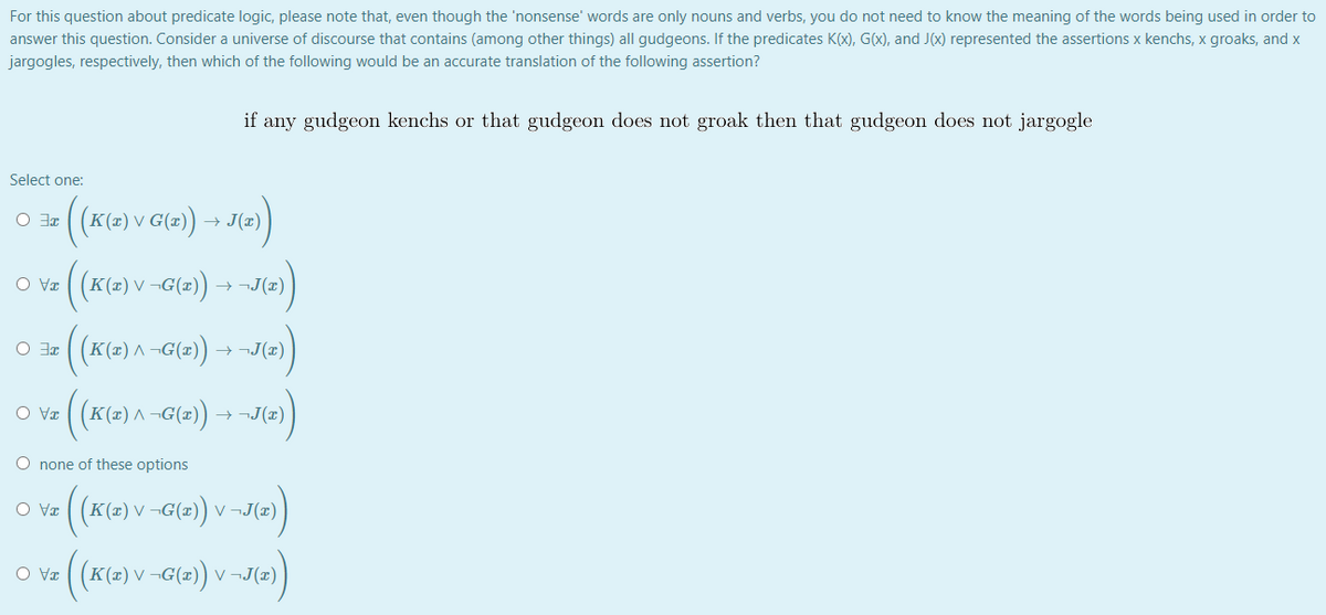 For this question about predicate logic, please note that, even though the 'nonsense' words are only nouns and verbs, you do not need to know the meaning of the words being used in order to
answer this question. Consider a universe of discourse that contains (among other things) all gudgeons. If the predicates K(x), G(x), and J(x) represented the assertions x kenchs, x groaks, and x
jargogles, respectively, then which of the following would be an accurate translation of the following assertion?
if any gudgeon kenchs or that gudgeon does not groak then that gudgeon does not jargogle
Select one:
((K(=) v G(2) → J(=)
IE O
(K(e)v -G(=)
O Væ
V
→ ¬J(x)
(K(=) ^ -G(2))
→ ¬J(x)
TE O
→ ¬J(x)
O none of these options
(Ke)v -G(=)
O Va
V
V ¬J(x)
(K(2) V -G(2) v
V ¬J(x)
