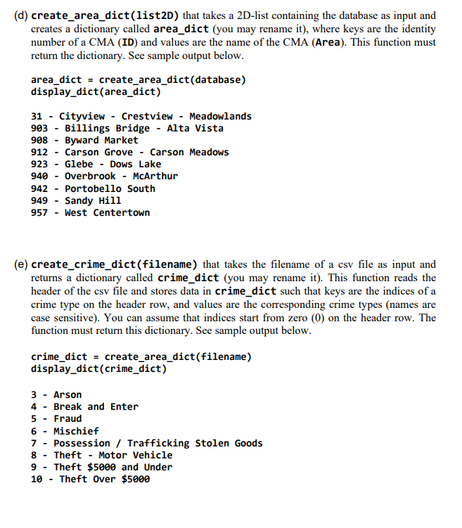 (d) create_area_dict(list2D) that takes a 2D-list containing the database as input and
creates a dictionary called area_dict (you may rename it), where keys are the identity
number of a CMA (ID) and values are the name of the CMA (Area). This function must
return the dictionary. See sample output below.
area_dict = create_area_dict(database)
display_dict(area_dict)
31 - Cityview - Crestview - Meadowlands
903 - Billings Bridge - Alta Vista
908 - Byward Market
912
Carson Grove
Carson Meadows
923
Glebe - Dows Lake
940
Overbrook - McArthur
942 - Portobello South
949 - Sandy Hill
957 - West Centertown
(e) create_crime_dict(filename) that takes the filename of a csv file as input and
returns a dictionary called crime_dict (you may rename it). This function reads the
header of the csv file and stores data in crime_dict such that keys are the indices of a
crime type on the header row, and values are the corresponding crime types (names are
case sensitive). You can assume that indices start from zero (0) on the header row. The
function must return this dictionary. See sample output below.
crime_dict = create_area_dict(filename)
display_dict(crime_dict)
3 - Arson
4 - Break and Enter
5 - Fraud
6 -
Mischief
7 - Possession / Trafficking Stolen Goods
8 - Theft - Motor Vehicle
9 - Theft $5000 and Under
Theft Over $5000
10 -
