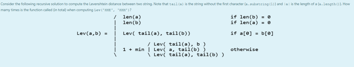 Consider the following recursive solution to compute the Levenshtein distance between two string. Note that tail (a) is the string without the first character (a.substring (1)) and la| is the length of a (a.length ()). How
mamy times is the function called (in total) when computing Lev ('HHE', 'HH#')?
len(a)
len(b)
if len(b) = 0
if len(a) = 0
Lev(a,b) =
Lev( tail(a), tail(b))
if a[0] = b[0]
/ Lev( tail(a), b )
1 + min | Lev( a, tail(b) )
otherwise
\ Lev( tail(a), tail(b) )
