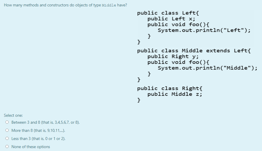 How many methods and constructors do objects of type Middle have?
public class Left{
public Left x;
public void foo(){
System.out. println("Left");
}
}
public class Middle extends Left{
public Right y;
public void foo(){
System.out. println("Middle");
}
}
public class Right{
public Middle z;
}
Select one:
O Between 3 and 8 (that is, 3,4,5,6,7, or 8).
More than 8 (that is, 9,10,11,.).
Less than 3 (that is, 0 or 1 or 2).
O None of these options
