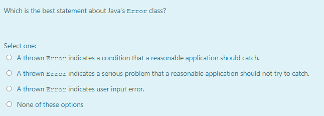 Which is the best statement about Java's Error class?
Select one:
O A thrown Error indicates a condition that a reasonable application should catch.
O A thrown Error indicates a serious problem that a reasonable application should not try to catch.
O A thrown Error indicates user input error.
O None of these options
