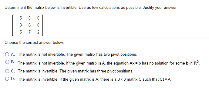 Determine if the matrix below is invertible. Use as few calculations as possible. Justify your answer.
5 0
- 3 - 6
7
- 2
Choose the correct answer below.
O A. The matrix is not invertible. The given matrix has two pivot positions.
O B. The matrix is not invertible. If the given matrix is A, the equation Ax = b has no solution for some b in R°.
OC. The matrix is invertible. The given matrix has three pivot positions.
O D. The matrix is invertible. If the given matrix is A, there is a 3x3 matrix C such that CI = A.
