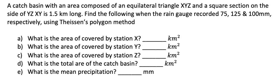 A catch basin with an area composed of an equilateral triangle XYZ and a square section on the
side of YZ XY is 1.5 km long. Find the following when the rain gauge recorded 75, 125 & 100mm,
respectively, using Theissen's polygon method
km²
km²
a) What is the area of covered by station X?
b) What is the area of covered by station Y?
c) What is the area of covered by station Z?
d) What is the total are of the catch basin?
e) What is the mean precipitation?
km²
mm
km²