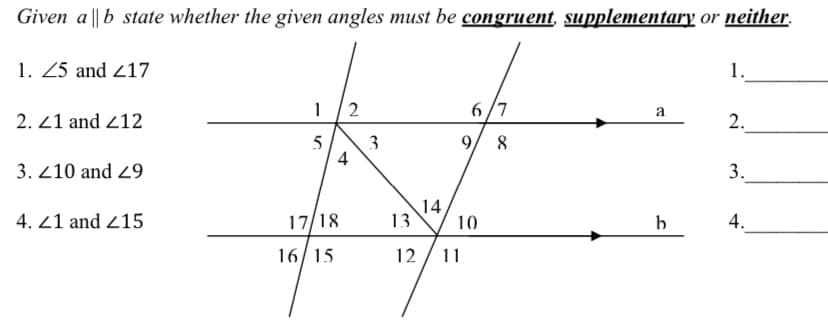 Given a ||b state whether the given angles must be congruent, supplementary or neither.
1. Z5 and 217
1.
1 /2
6/7
a
2. 21 and 212
2.
5 3
4
9/ 8
3. 210 and 29
3.
4. 21 and 215
17/18
14
13
10
b
4.
16/15
12
11
