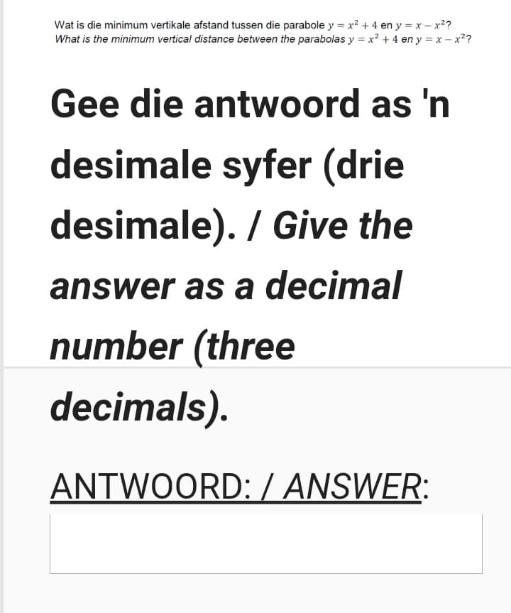 Wat is die minimum vertikale afstand tussen die parabole y = x? + 4 en y = x – x2?
What is the minimum vertical distance between the parabolas y = x² + 4 en y = x – x2?
Gee die antwoord as 'n
desimale syfer (drie
desimale). / Give the
answer as a decimal
number (three
decimals).
ANTWOORD: / ANSWER:
