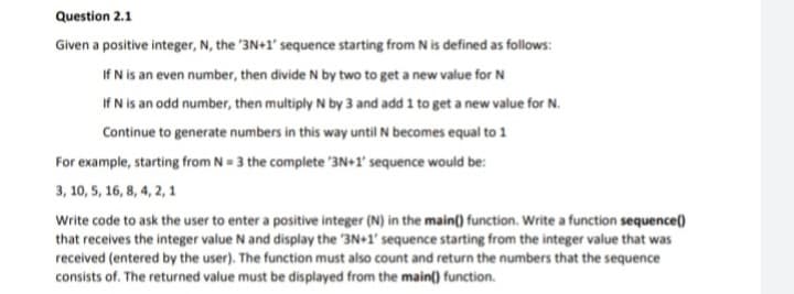 Question 2.1
Given a positive integer, N, the '3N+1' sequence starting from N is defined as follows:
If N is an even number, then divide N by two to get a new value for N
If N is an odd number, then multiply N by 3 and add 1 to get a new value for N.
Continue to generate numbers in this way until N becomes equal to 1
For example, starting from N = 3 the complete '3N+1' sequence would be:
3, 10, 5, 16, 8, 4, 2, 1
Write code to ask the user to enter a positive integer (N) in the main() function. Write a function sequence()
that receives the integer value N and display the 3N+1' sequence starting from the integer value that was
received (entered by the user). The function must also count and return the numbers that the sequence
consists of. The returned value must be displayed from the main() function.
