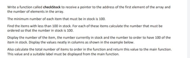 Write a function called checkStock to receive a pointer to the address of the first element of the array and
the number of elements in the array.
The minimum number of each item that must be in stock is 100.
Find the items with less than 100 in stock. For each of these items calculate the number that must be
ordered so that the number in stock is 100.
Display the number of the item, the number currently in stock and the number to order to have 100 of the
item in stock. Display the values neatly in columns as shown in the example below.
Also calculate the total number of items to order in the function and return this value to the main function.
This value and a suitable label must be displayed from the main function.
