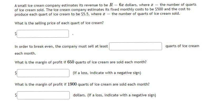 A small ice cream company estimates its revenue to be R = 6x dollars, where a = the number of quarts
of ice cream sold. The ice cream company estimates its fixed monthly costs to be $500 and the cost to
produce each quart of ice cream to be $5.5, where r = the number of quarts of ice cream sold.
What is the selling price of each quart of ice cream?
In order to break even, the company must sell at least
quarts of ice cream
each month.
What is the margin of profit if 650 quarts of ice cream are sold each month?
(If a loss, indicate with a negative sign)
What is the margin of profit if 1900 quarts of ice cream are sold each month?
dollars. (If a loss, indicate with a negative sign)
