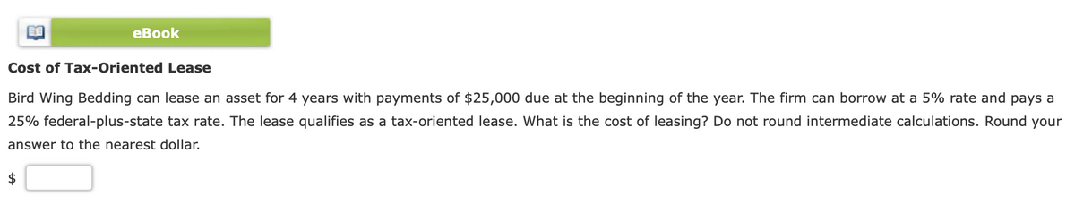 еВook
Cost of Tax-Oriented Lease
Bird Wing Bedding can lease an asset for 4 years with payments of $25,000 due at the beginning of the year. The firm can borrow at a 5% rate and pays a
25% federal-plus-state tax rate. The lease qualifies as a tax-oriented lease. What is the cost of leasing? Do not round intermediate calculations. Round your
answer to the nearest dollar.
