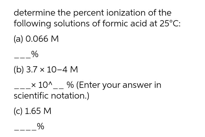 determine the percent ionization of the
following solutions of formic acid at 25°C:
(а) 0.066 М
_%
(b) 3.7 х 10-4М
x 10^__ % (Enter your answer in
scientific notation.)
(c) 1.65 M
