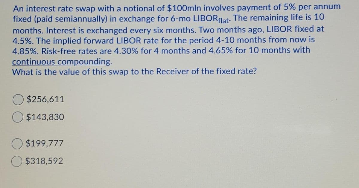 An interest rate swap with a notional of $100mln involves payment of 5% per annum
fixed (paid semiannually) in exchange for 6-mo LIBORFlat: The remaining life is 10
months. Interest is exchanged every six months. Two months ago, LIBOR fixed at
4.5%. The implied forward LIBOR rate for the period 4-10 months from now is
4.85%. Risk-free rates are 4.30% for 4 months and 4.65% for 10 months with
continuous compounding.
What is the value of this swap to the Receiver of the fixed rate?
$256,611
$143,830
O $199,777
O $318,592
