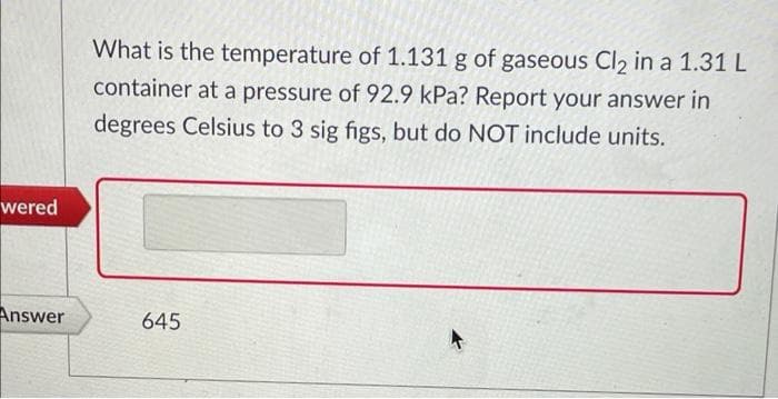 What is the temperature of 1.131 g of gaseous Cl2 in a 1.31 L
container at a pressure of 92.9 kPa? Report your answer in
degrees Celsius to 3 sig figs, but do NOT include units.
wered
Answer
645
