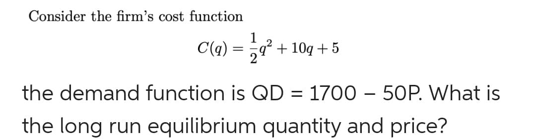 Consider the firm's cost function
C(q :
1
q + 10q + 5
the demand function is QD = 1700 – 5OP. What is
the long run equilibrium quantity and price?
