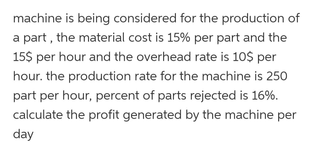machine is being considered for the production of
a part , the material cost is 15% per part and the
15$ per hour and the overhead rate is 10$ per
hour. the production rate for the machine is 250
part per hour, percent of parts rejected is 16%.
calculate the profit generated by the machine per
day
