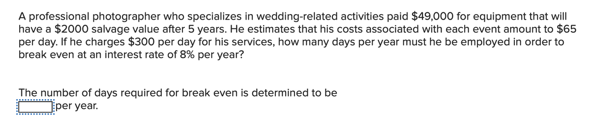 A professional photographer who specializes in wedding-related activities paid $49,000 for equipment that will
have a $2000 salvage value after 5 years. He estimates that his costs associated with each event amount to $65
per day. If he charges $300 per day for his services, how many days per year must he be employed in order to
break even at an interest rate of 8% per year?
The number of days required for break even is determined to be
per year.
