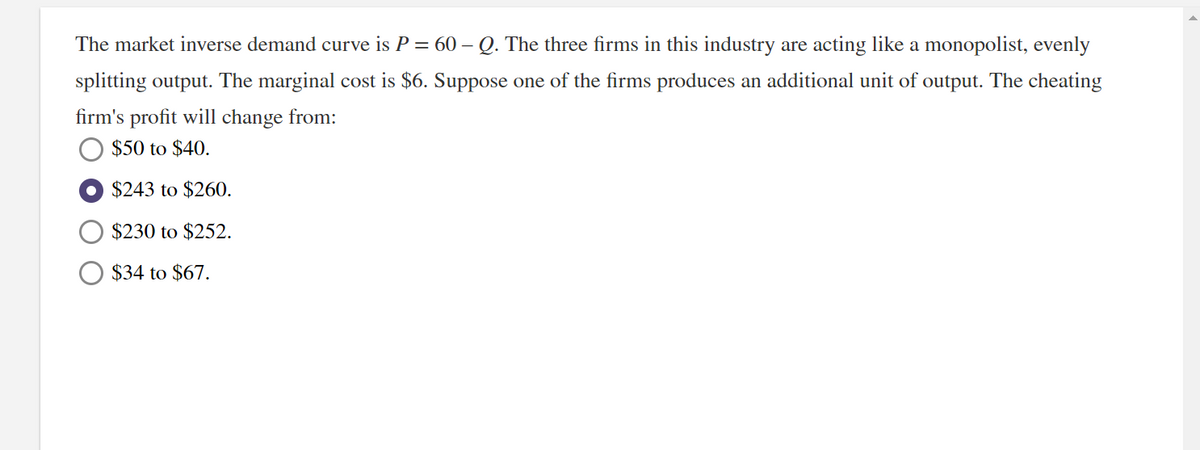 The market inverse demand curve is P = 60 – Q. The three firms in this industry are acting like a monopolist, evenly
splitting output. The marginal cost is $6. Suppose one of the firms produces an additional unit of output. The cheating
firm's profit will change from:
$50 to $40.
$243 to $260.
$230 to $252.
$34 to $67.
