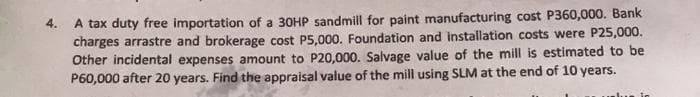 A tax duty free importation of a 30HP sandmill for paint manufacturing cost P360,000. Bank
charges arrastre and brokerage cost P5,000. Foundation and installation costs were P25,000.
Other incidental expenses amount to P20,000. Salvage value of the mill is estimated to be
P60,000 after 20 years. Find the appraisal value of the mill using SLM at the end of 10 years.
4.
