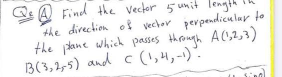 Qe A Find the Vector 5 unit length
the direction of vector perpendicu lar to
the tane which passes through A(,2,3)
B(3,2,5) and c (!,4,-1).
