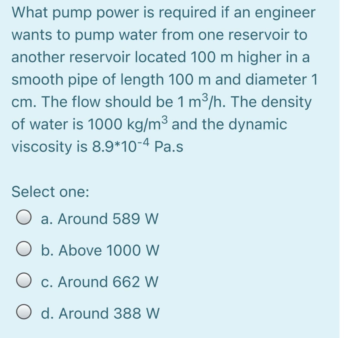 What pump power is required if an engineer
wants to pump water from one reservoir to
another reservoir located 100 m higher in a
smooth pipe of length 100 m and diameter 1
cm. The flow should be 1 m3/h. The density
of water is 1000 kg/m³ and the dynamic
viscosity is 8.9*10-4 Pa.s
Select one:
a. Around 589 W
O b. Above 1000 W
O c. Around 662 W
O d. Around 388 W
