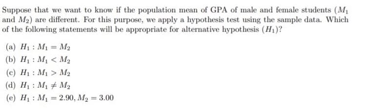 Suppose that we want to know if the population mean of GPA of male and female students (M1
and M2) are different. For this purpose, we apply a hypothesis test using the sample data. Which
of the following statements will be appropriate for alternative hypothesis (H1)?
(a) H1: M1 = M2
(b) H1 : M1 < M2
(c) H1: M1 > M2
(d) H1 : M1 + M2
(e) H1 : M1 = 2.90, M2 = 3.00
%3D
