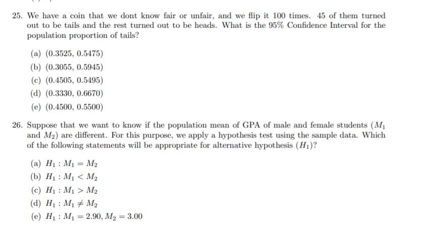 25. We have a coin that we dont know fair or unfair, and we flip it 100 times. 45 of them turned
out to be tails and the rest turned out to be heads. What is the 95% Confidence Interval for the
population proportion of tails?
(a) (0.3525, 0.5475)
(b) (0.3055, 0.5945)
(c) (0.4505, 0.5495)
(d) (0.3330, 0.6670)
(e) (0.4500, 0.5500)
26. Suppose that we want to know if the population mean of GPA of male and female students (M1
and M2) are different. For this purpose, we apply a hypothesis test using the sample data. Which
of the following statements will be appropriate for alternative hypothesis (H1)?
(a) H1 : M1 = M2
(b) H1 : M1 < M2
(c) H1 : M1 > M2
(d) H1 : M1 # M2
(e) H1 : M1 = 2.90, M2 = 3.00
%3D
