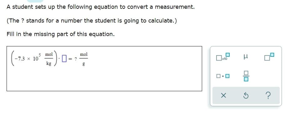 A student sets up the following equation to convert a measurement.
(The ? stands for a number the student is going to calculate.)
Fill in the missing part of this equation.
5 mol
-7.3 x 10
kg
mol
= ?
Ox10
olo
